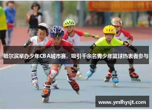 哈尔滨举办少年CBA城市赛，吸引千余名青少年篮球热衷者参与
