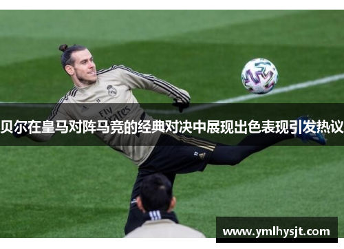 贝尔在皇马对阵马竞的经典对决中展现出色表现引发热议