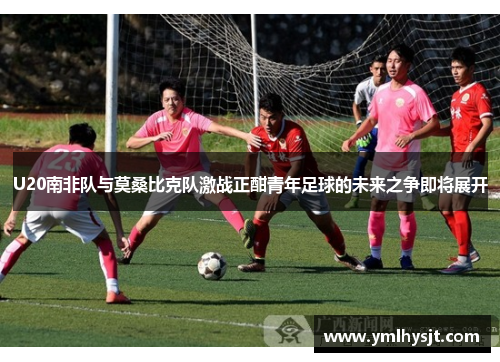 U20南非队与莫桑比克队激战正酣青年足球的未来之争即将展开